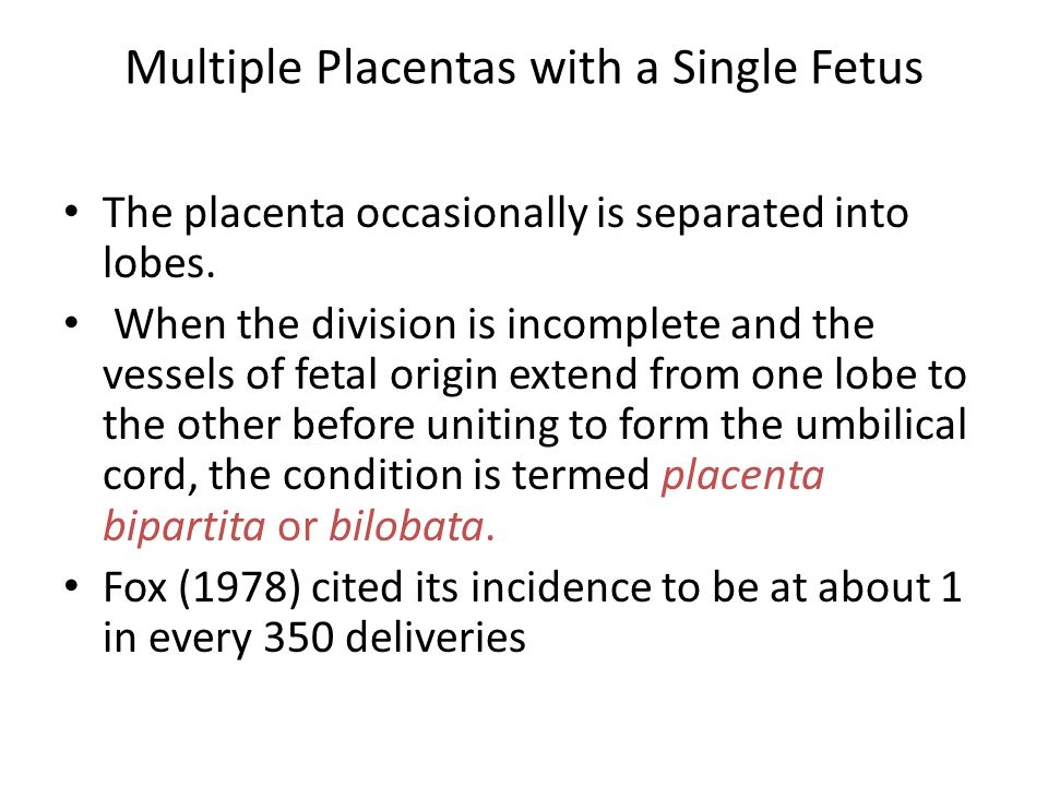 The placenta occasionally is separated into lobes. When the division is incomplete and the vessels of fetal origin extend from one lobe to the other before uniting to form the umbilical cord, the condition is termed placenta bipartita or bilobata. Fox (1978) cited its incidence to be at about 1 in every 350 deliveries. Multiple Placentas with a Single Fetus